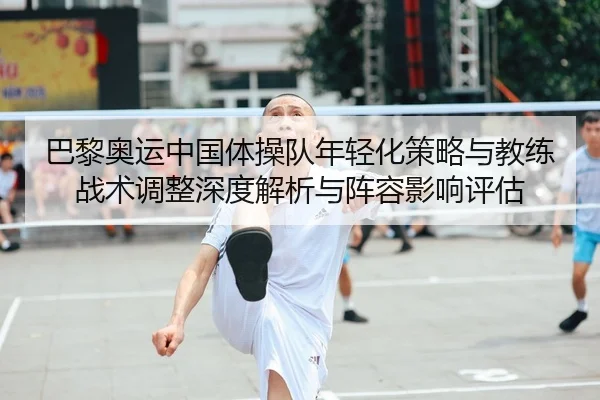 巴黎奥运中国体操队年轻化策略与教练战术调整深度解析与阵容影响评估