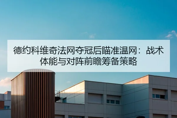 德约科维奇法网夺冠后瞄准温网：战术体能与对阵前瞻筹备策略